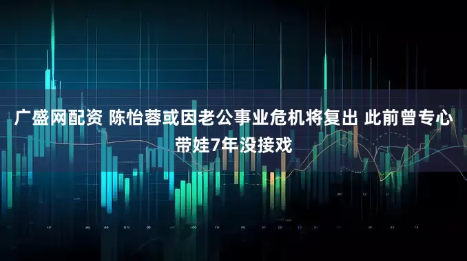 广盛网配资 陈怡蓉或因老公事业危机将复出 此前曾专心带娃7年没接戏