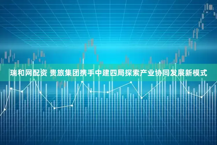 瑞和网配资 贵旅集团携手中建四局探索产业协同发展新模式