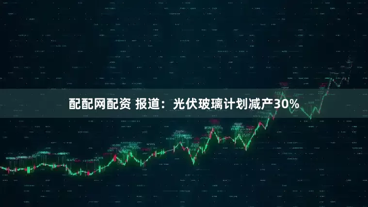 配配网配资 报道：光伏玻璃计划减产30%