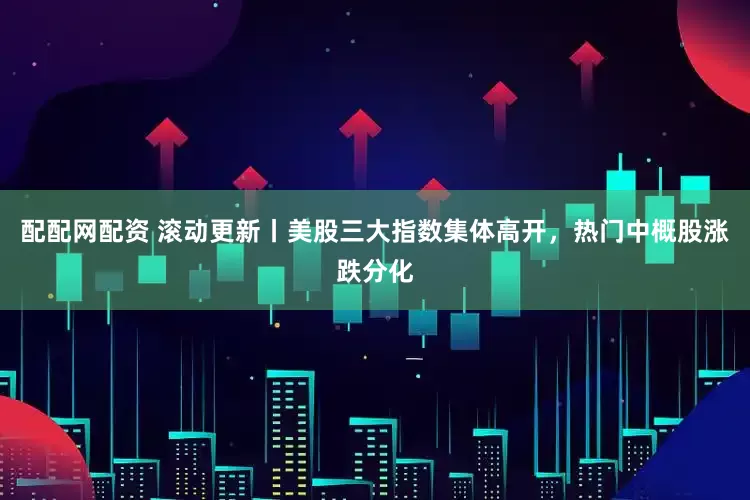 配配网配资 滚动更新丨美股三大指数集体高开，热门中概股涨跌分化