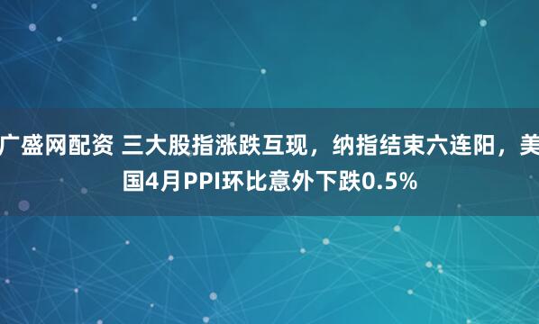 广盛网配资 三大股指涨跌互现，纳指结束六连阳，美国4月PPI环比意外下跌0.5%