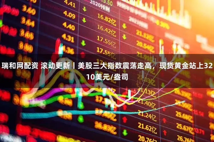 瑞和网配资 滚动更新丨美股三大指数震荡走高，现货黄金站上3210美元/盎司