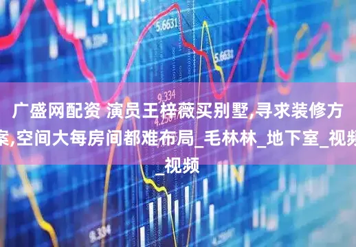 广盛网配资 演员王梓薇买别墅,寻求装修方案,空间大每房间都难布局_毛林林_地下室_视频
