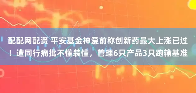 配配网配资 平安基金神爱前称创新药最大上涨已过！遭同行痛批不懂装懂，管理6只产品3只跑输基准