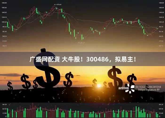 广盛网配资 大牛股！300486，拟易主！