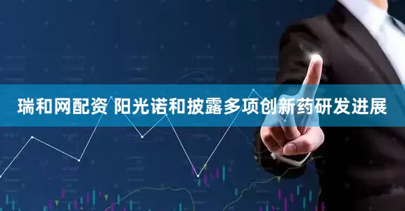瑞和网配资 阳光诺和披露多项创新药研发进展