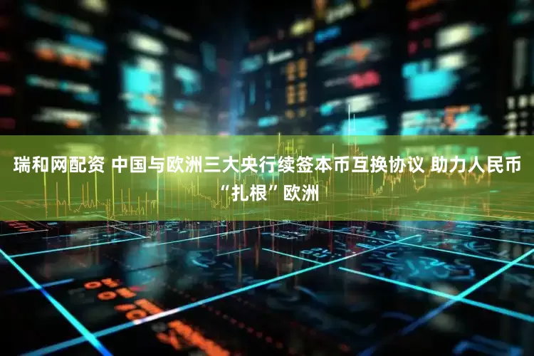 瑞和网配资 中国与欧洲三大央行续签本币互换协议 助力人民币“扎根”欧洲