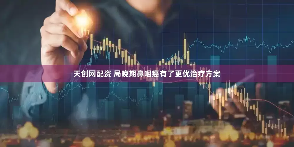 天创网配资 局晚期鼻咽癌有了更优治疗方案