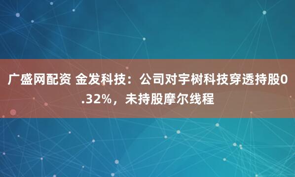 广盛网配资 金发科技：公司对宇树科技穿透持股0.32%，未持股摩尔线程