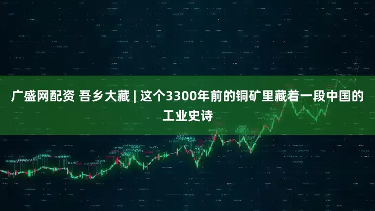 广盛网配资 吾乡大藏 | 这个3300年前的铜矿里藏着一段中国的工业史诗