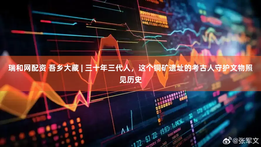 瑞和网配资 吾乡大藏 | 三十年三代人，这个铜矿遗址的考古人守护文物照见历史