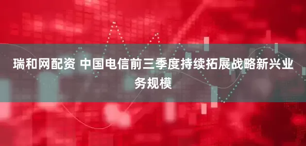 瑞和网配资 中国电信前三季度持续拓展战略新兴业务规模