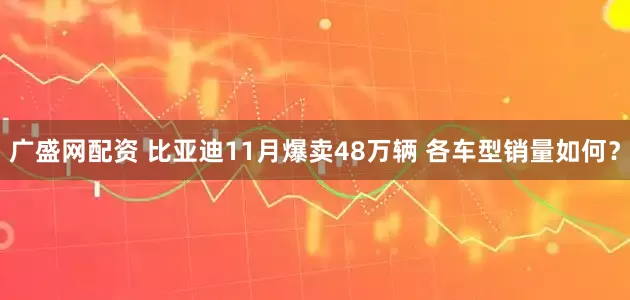广盛网配资 比亚迪11月爆卖48万辆 各车型销量如何？