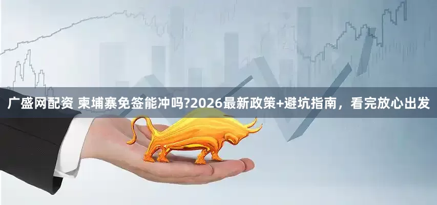 广盛网配资 柬埔寨免签能冲吗?2026最新政策+避坑指南，看完放心出发