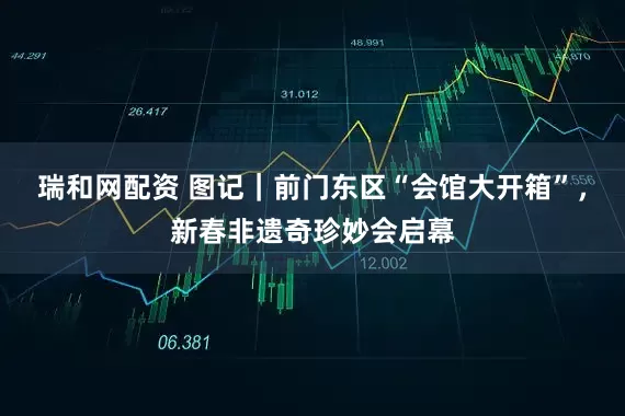 瑞和网配资 图记｜前门东区“会馆大开箱”，新春非遗奇珍妙会启幕