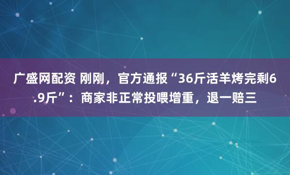 广盛网配资 刚刚，官方通报“36斤活羊烤完剩6.9斤”：商家非正常投喂增重，退一赔三