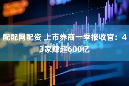 配配网配资 上市券商一季报收官：43家赚超600亿