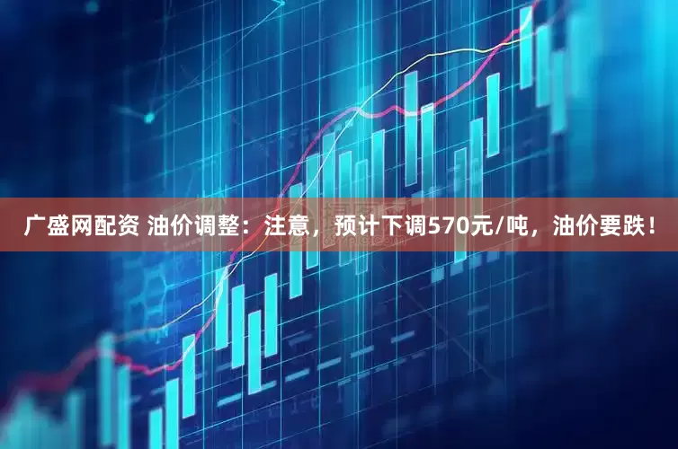 广盛网配资 油价调整：注意，预计下调570元/吨，油价要跌！
