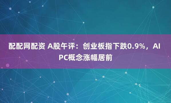配配网配资 A股午评：创业板指下跌0.9%，AI PC概念涨幅居前