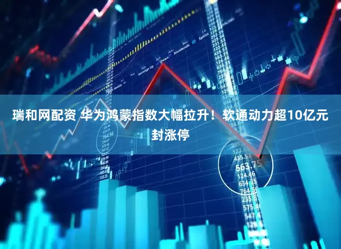 瑞和网配资 华为鸿蒙指数大幅拉升！软通动力超10亿元封涨停