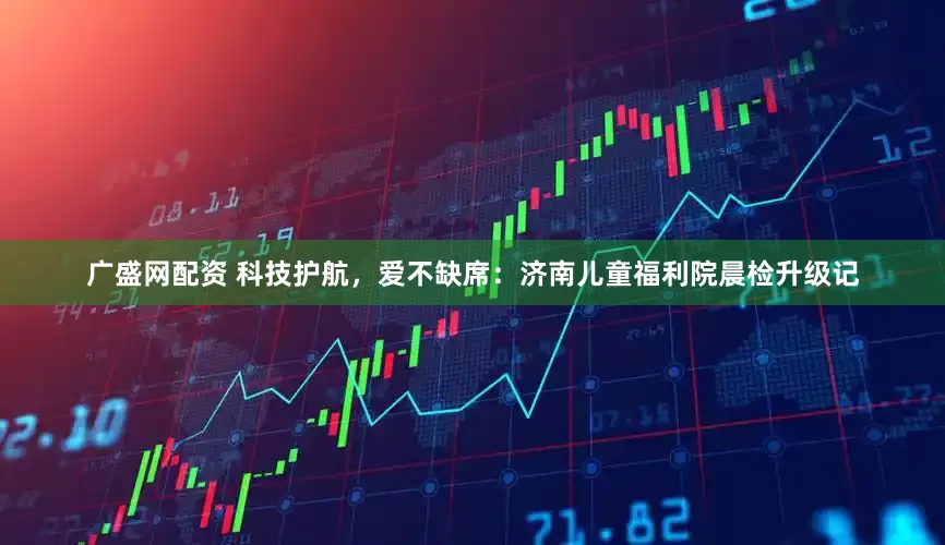 广盛网配资 科技护航，爱不缺席：济南儿童福利院晨检升级记
