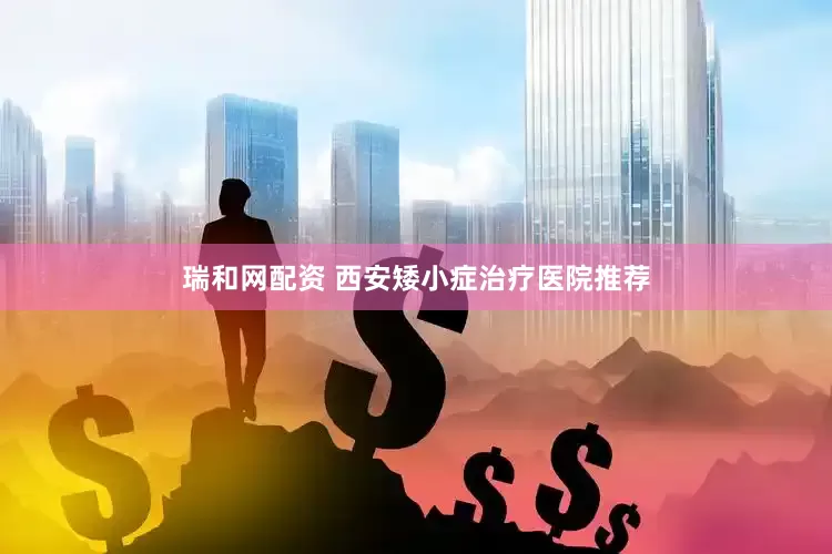 瑞和网配资 西安矮小症治疗医院推荐