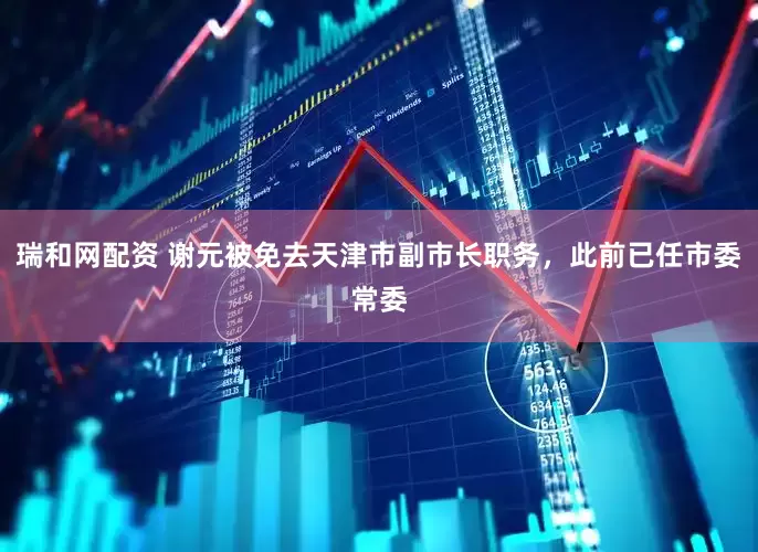 瑞和网配资 谢元被免去天津市副市长职务，此前已任市委常委