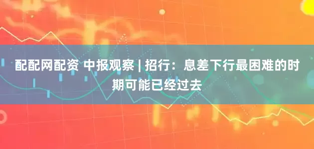 配配网配资 中报观察 | 招行：息差下行最困难的时期可能已经过去