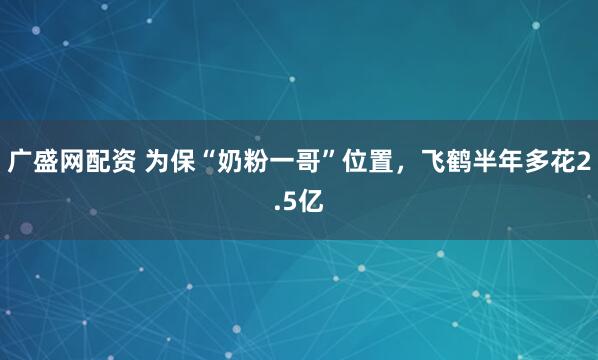广盛网配资 为保“奶粉一哥”位置，飞鹤半年多花2.5亿