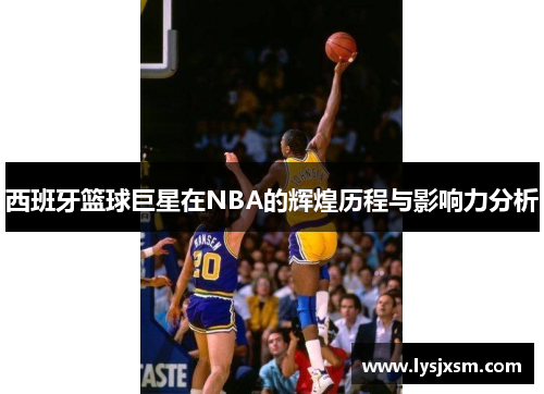 西班牙篮球巨星在NBA的辉煌历程与影响力分析